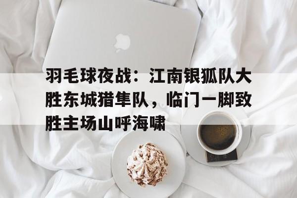 九游电脑版下载-包含羽毛球夜战：江南银狐队大胜东城猎隼队，临门一脚致胜主场山呼海啸的词条