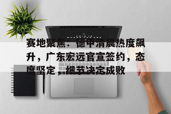 九游电脑版-赛地聚焦：德甲清晨热度飙升，广东宏远官宣签约，态度坚定，细节决定成败的简单介绍